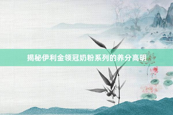 揭秘伊利金领冠奶粉系列的养分高明